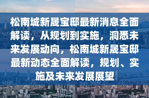 松南城新晟寶邸最新消息全面解讀，從規(guī)劃到實(shí)施，洞悉未來(lái)發(fā)展動(dòng)向，松南城新晟寶邸最新動(dòng)態(tài)全面解讀，規(guī)劃、實(shí)施及未來(lái)發(fā)展展望