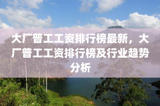 大廠普工工資排行榜最新，大廠普工工資排行榜及行業(yè)趨勢分析