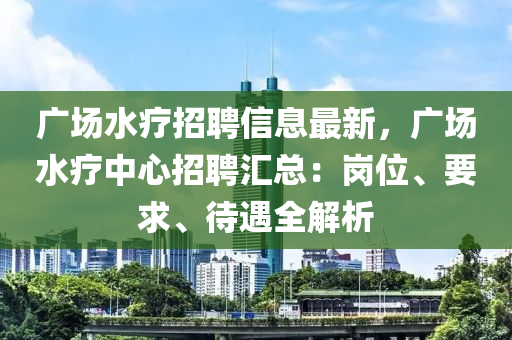 廣場水療招聘信息最新，廣場水療中心招聘匯總：崗位、要求、待遇全解析