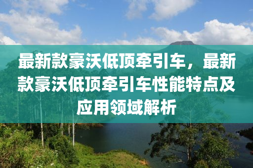 最新款豪沃低頂牽引車(chē)，最新款豪沃低頂牽引車(chē)性能特點(diǎn)及應(yīng)用領(lǐng)域解析