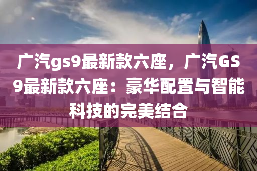 廣汽gs9最新款六座，廣汽GS9最新款六座：豪華配置與智能科技的完美結(jié)合