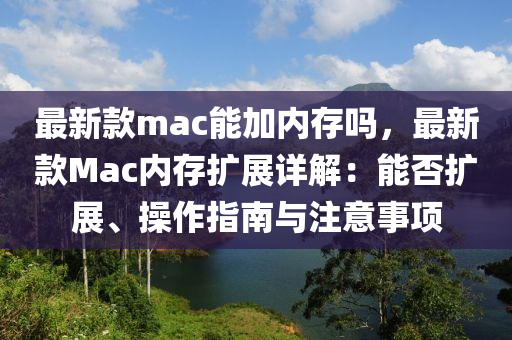 最新款mac能加內(nèi)存嗎，最新款Mac內(nèi)存擴展詳解：能否擴展、操作指南與注意事項