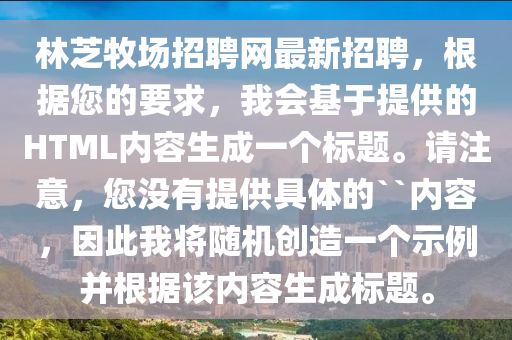 林芝牧場招聘網(wǎng)最新招聘，根據(jù)您的要求，我會基于提供的HTML內(nèi)容生成一個標題。請注意，您沒有提供具體的``內(nèi)容，因此我將隨機創(chuàng)造一個示例并根據(jù)該內(nèi)容生成標題。