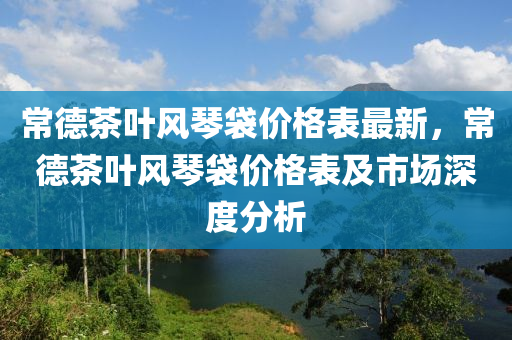 常德茶葉風(fēng)琴袋價(jià)格表最新，常德茶葉風(fēng)琴袋價(jià)格表及市場(chǎng)深度分析