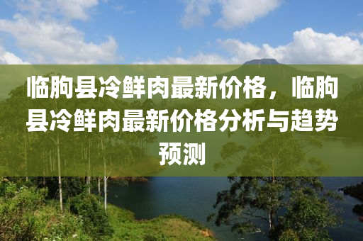 臨朐縣冷鮮肉最新價(jià)格，臨朐縣冷鮮肉最新價(jià)格分析與趨勢(shì)預(yù)測(cè)