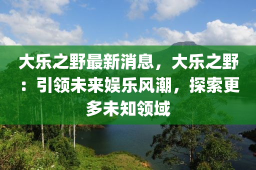 大樂之野最新消息，大樂之野：引領(lǐng)未來娛樂風(fēng)潮，探索更多未知領(lǐng)域