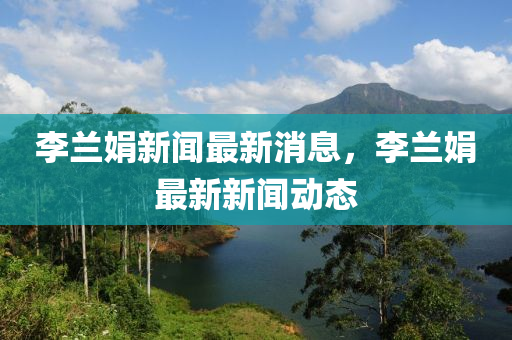 李蘭娟新聞最新消息，李蘭娟最新新聞動(dòng)態(tài)