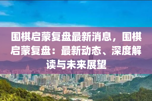 圍棋啟蒙復盤最新消息，圍棋啟蒙復盤：最新動態(tài)、深度解讀與未來展望