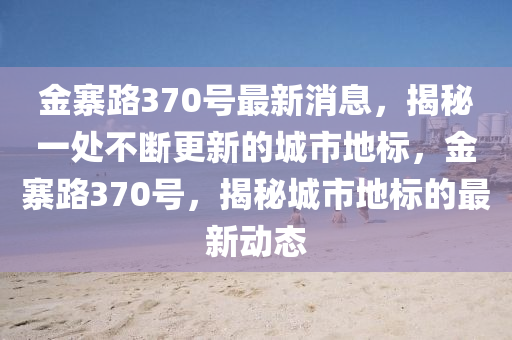 金寨路370號最新消息，揭秘一處不斷更新的城市地標(biāo)，金寨路370號，揭秘城市地標(biāo)的最新動態(tài)