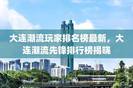 大連潮流玩家排名榜最新，大連潮流先鋒排行榜揭曉