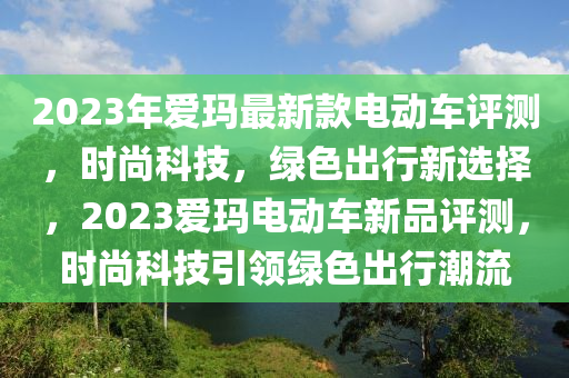 2023年愛瑪最新款電動(dòng)車評(píng)測(cè)，時(shí)尚科技，綠色出行新選擇，2023愛瑪電動(dòng)車新品評(píng)測(cè)，時(shí)尚科技引領(lǐng)綠色出行潮流