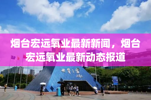 煙臺宏遠氧業(yè)最新新聞，煙臺宏遠氧業(yè)最新動態(tài)報道