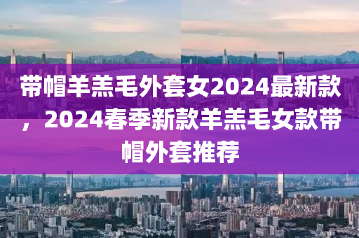 帶帽羊羔毛外套女2024最新款，2024春季新款羊羔毛女款帶帽外套推薦