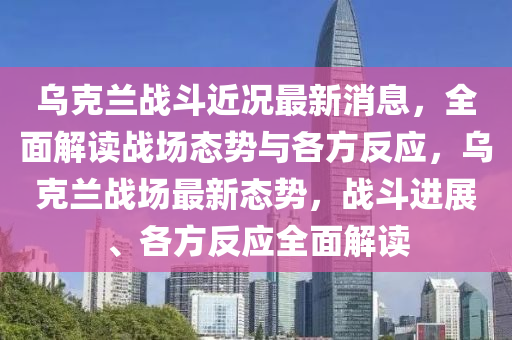 烏克蘭戰(zhàn)斗近況最新消息，全面解讀戰(zhàn)場態(tài)勢與各方反應(yīng)，烏克蘭戰(zhàn)場最新態(tài)勢，戰(zhàn)斗進(jìn)展、各方反應(yīng)全面解讀