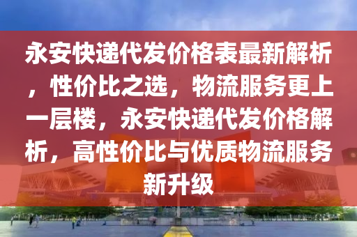 永安快遞代發(fā)價(jià)格表最新解析，性價(jià)比之選，物流服務(wù)更上一層樓，永安快遞代發(fā)價(jià)格解析，高性價(jià)比與優(yōu)質(zhì)物流服務(wù)新升級(jí)