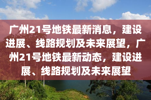 廣州21號(hào)地鐵最新消息，建設(shè)進(jìn)展、線路規(guī)劃及未來展望，廣州21號(hào)地鐵最新動(dòng)態(tài)，建設(shè)進(jìn)展、線路規(guī)劃及未來展望