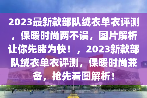 2023最新款部隊絨衣單衣評測，保暖時尚兩不誤，圖片解析讓你先睹為快！，2023新款部隊絨衣單衣評測，保暖時尚兼?zhèn)?，搶先看圖解析！