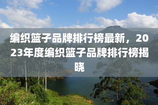 編織籃子品牌排行榜最新，2023年度編織籃子品牌排行榜揭曉