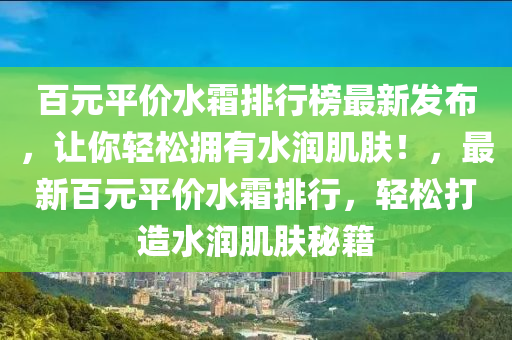 百元平價(jià)水霜排行榜最新發(fā)布，讓你輕松擁有水潤(rùn)肌膚！，最新百元平價(jià)水霜排行，輕松打造水潤(rùn)肌膚秘籍