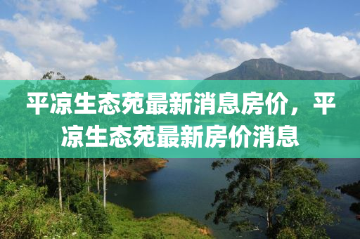 平?jīng)錾鷳B(tài)苑最新消息房價(jià)，平?jīng)錾鷳B(tài)苑最新房價(jià)消息