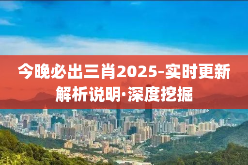 今晚必出三肖2025-實(shí)時更新解析說明·深度挖掘