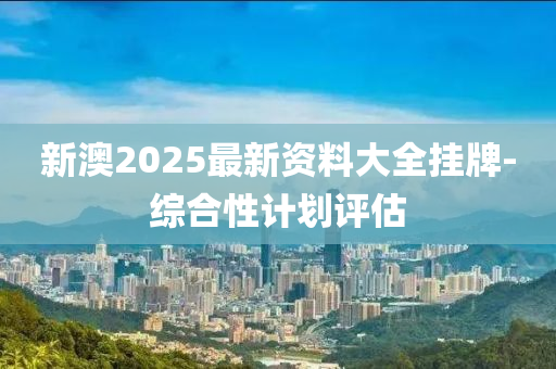 新澳2025最新資料大全掛牌-綜合性計劃評估