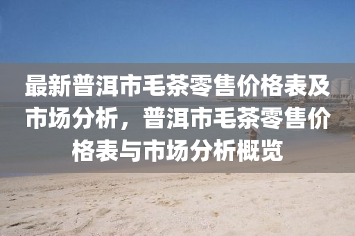 最新普洱市毛茶零售價格表及市場分析，普洱市毛茶零售價格表與市場分析概覽