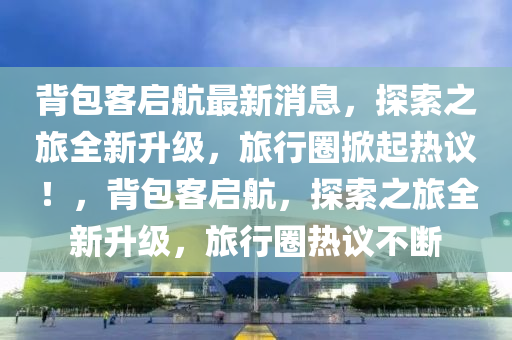 背包客啟航最新消息，探索之旅全新升級，旅行圈掀起熱議！，背包客啟航，探索之旅全新升級，旅行圈熱議不斷