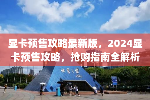 顯卡預售攻略最新版，2024顯卡預售攻略，搶購指南全解析