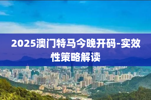 2025澳門特馬今晚開碼-實效性策略解讀