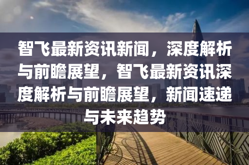 智飛最新資訊新聞，深度解析與前瞻展望，智飛最新資訊深度解析與前瞻展望，新聞速遞與未來趨勢