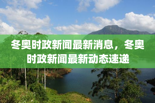 冬奧時(shí)政新聞最新消息，冬奧時(shí)政新聞最新動(dòng)態(tài)速遞