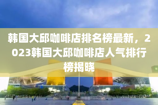 韓國(guó)大邱咖啡店排名榜最新，2023韓國(guó)大邱咖啡店人氣排行榜揭曉