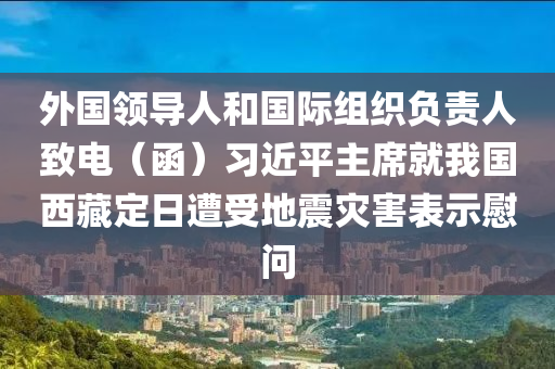 外國領(lǐng)導(dǎo)人和國際組織負(fù)責(zé)人致電（函）習(xí)近平主席就我國西藏定日遭受地震災(zāi)害表示慰問