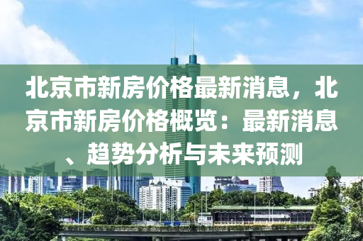 北京市新房價格最新消息，北京市新房價格概覽：最新消息、趨勢分析與未來預(yù)測