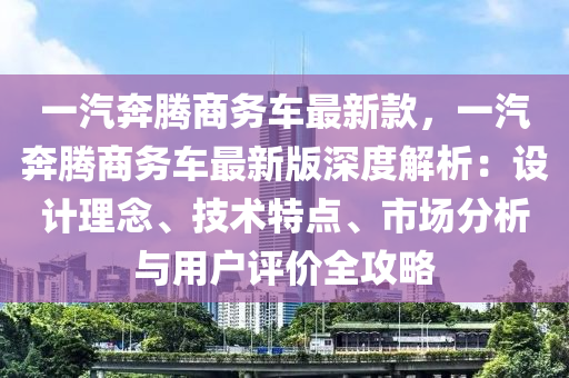 一汽奔騰商務(wù)車最新款，一汽奔騰商務(wù)車最新版深度解析：設(shè)計(jì)理念、技術(shù)特點(diǎn)、市場(chǎng)分析與用戶評(píng)價(jià)全攻略