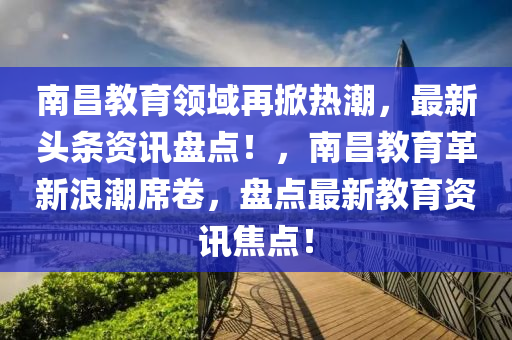 南昌教育領(lǐng)域再掀熱潮，最新頭條資訊盤點(diǎn)！，南昌教育革新浪潮席卷，盤點(diǎn)最新教育資訊焦點(diǎn)！