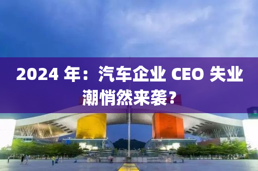 2024 年：汽車企業(yè) CEO 失業(yè)潮悄然來襲？