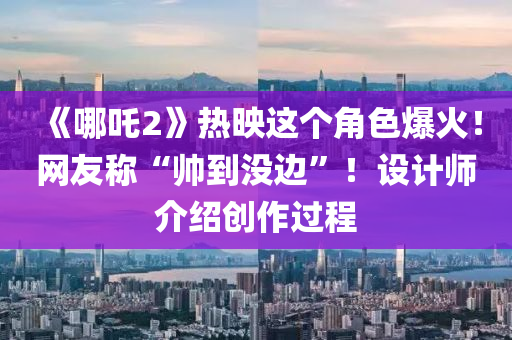 《哪吒2》熱映這個(gè)角色爆火！網(wǎng)友稱“帥到?jīng)]邊”！設(shè)計(jì)師介紹創(chuàng)作過程