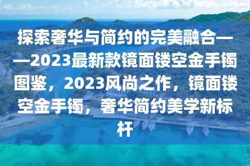 探索奢華與簡約的完美融合——2023最新款鏡面鏤空金手鐲圖鑒，2023風(fēng)尚之作，鏡面鏤空金手鐲，奢華簡約美學(xué)新標(biāo)桿