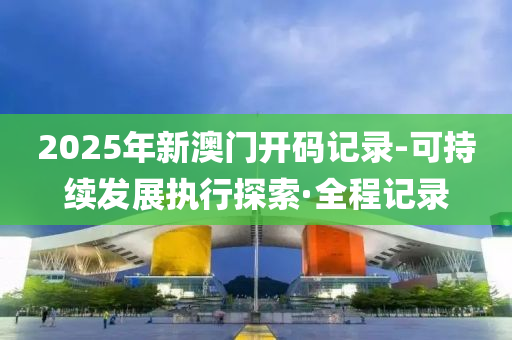 2025年新澳門開碼記錄-可持續(xù)發(fā)展執(zhí)行探索·全程記錄