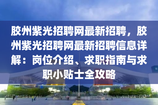 膠州紫光招聘網(wǎng)最新招聘，膠州紫光招聘網(wǎng)最新招聘信息詳解：崗位介紹、求職指南與求職小貼士全攻略