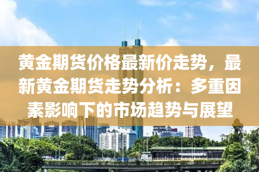 黃金期貨價(jià)格最新價(jià)走勢，最新黃金期貨走勢分析：多重因素影響下的市場趨勢與展望