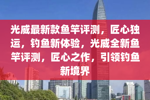 光威最新款魚竿評測，匠心獨運，釣魚新體驗，光威全新魚竿評測，匠心之作，引領(lǐng)釣魚新境界