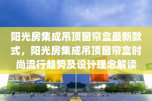 陽光房集成吊頂窗簾盒最新款式，陽光房集成吊頂窗簾盒時尚流行趨勢及設(shè)計理念解讀