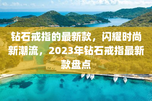 鉆石戒指的最新款，閃耀時(shí)尚新潮流，2023年鉆石戒指最新款盤(pán)點(diǎn)