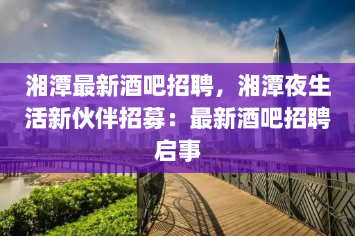 湘潭最新酒吧招聘，湘潭夜生活新伙伴招募：最新酒吧招聘啟事