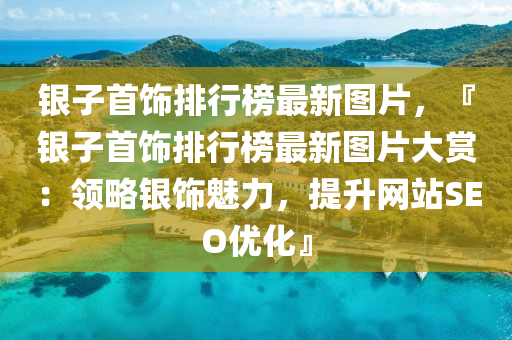 銀子首飾排行榜最新圖片，『銀子首飾排行榜最新圖片大賞：領(lǐng)略銀飾魅力，提升網(wǎng)站SEO優(yōu)化』