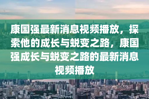 康國強(qiáng)最新消息視頻播放，探索他的成長(zhǎng)與蛻變之路，康國強(qiáng)成長(zhǎng)與蛻變之路的最新消息視頻播放