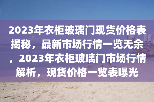 2023年衣柜玻璃門現(xiàn)貨價格表揭秘，最新市場行情一覽無余，2023年衣柜玻璃門市場行情解析，現(xiàn)貨價格一覽表曝光